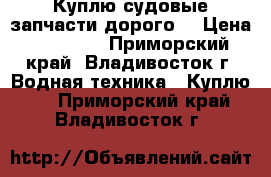 Куплю судовые запчасти дорого! › Цена ­ 10 000 - Приморский край, Владивосток г. Водная техника » Куплю   . Приморский край,Владивосток г.